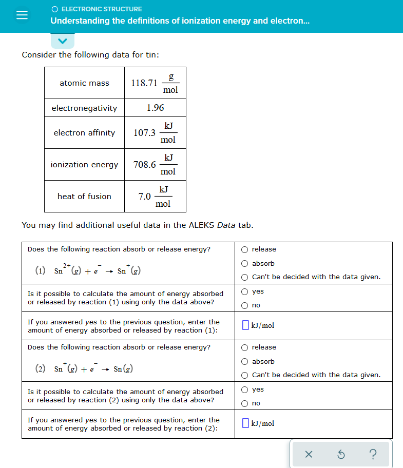 O ELECTRONIC STRUCTURE
Understanding the definitions of ionization energy and electron.
Consider the following data for tin:
atomic mass
118.71
mol
electronegativity
1.96
kJ
107.3
mol
electron affinity
kJ
708.6
ionization energy
mol
kJ
7.0
mol
heat of fusion
You may find additional useful data in the ALEKS Data tab.
Does the following reaction absorb or release energy?
release
absorb
2+
(1) Sn (g) + e
Sn (g)
Can't be decided with the data given.
Is it possible to calculate the amount of energy absorbed
or released by reaction (1) using only the data above?
yes
no
If you answered yes to the previous question, enter the
amount of energy absorbed or released by reaction (1):
O kJ/mol
Does the following reaction absorb or release energy?
release
absorb
_a + (3)_u
Sn (g)
Is it possible to calculate the amount of energy absorbed
or released by reaction (2) using only the data above?
(2) Sn (g) + e
Can't be decided with the data given.
O yes
no
If you answered yes to the previous question, enter the
amount of energy absorbed or released by reaction (2):
O kJ/mol
?
