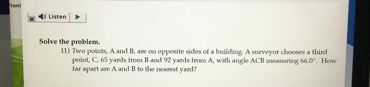 tuni
Listen
Solve the problem.
11) Two points, A and B, are on opposite sides of a building. A surveyor chooses a third
point, C, 65 yards from B and 92 yards from A, with angle ACB measuring 66.0°. How
far apart are A and B to the nearest yard?
