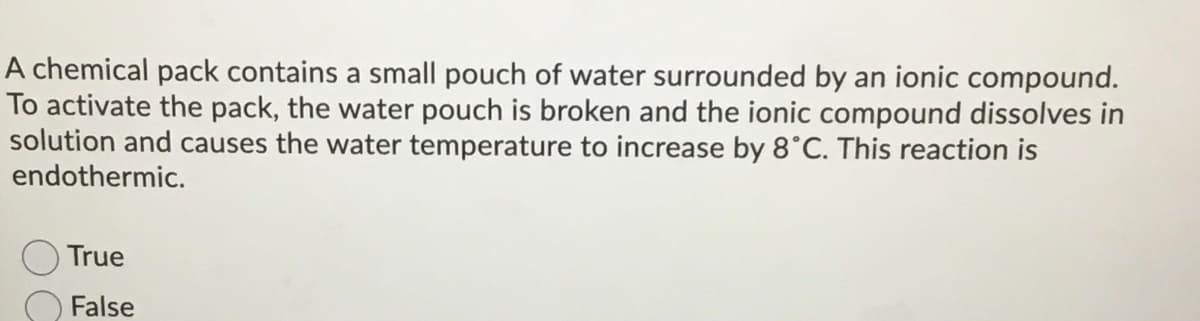 A chemical pack contains a small pouch of water surrounded by an ionic compound.
To activate the pack, the water pouch is broken and the ionic compound dissolves in
solution and causes the water temperature to increase by 8°C. This reaction is
endothermic.
True
False
