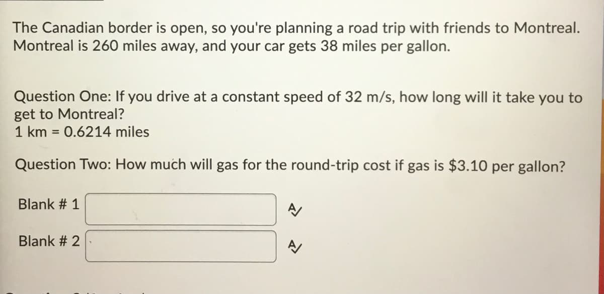 The Canadian border is open, so you're planning a road trip with friends to Montreal.
Montreal is 260 miles away, and your car gets 38 miles per gallon.
Question One: If you drive at a constant speed of 32 m/s, how long will it take you to
get to Montreal?
1 km = 0.6214 miles
%3D
Question Two: How much will gas for the round-trip cost if gas is $3.10 per gallon?
Blank # 1
Blank # 2
