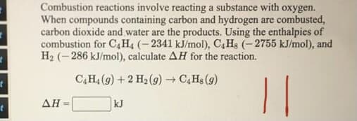 Combustion reactions involve reacting a substance with oxygen.
When compounds containing carbon and hydrogen are combusted,
carbon dioxide and water are the products. Using the enthalpies of
combustion for C4H4 (-2341 kJ/mol), C,Hs (-2755 kJ/mol), and
H2 (- 286 kJ/mol), calculate AH for the reaction.
C,H4 (9) + 2 H2 (9) → C4H$ (g)
||
AH
kJ
