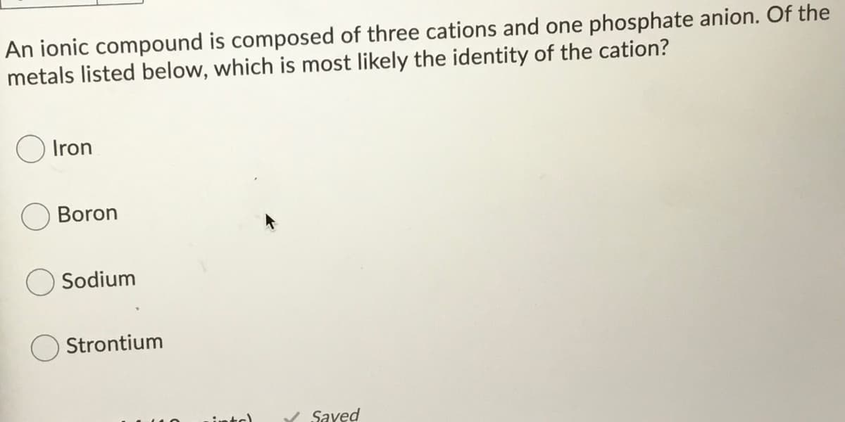 An ionic compound is composed of three cations and one phosphate anion. Of the
metals listed below, which is most likely the identity of the cation?
O Iron
Boron
Sodium
Strontium
intc)
/ Saved
