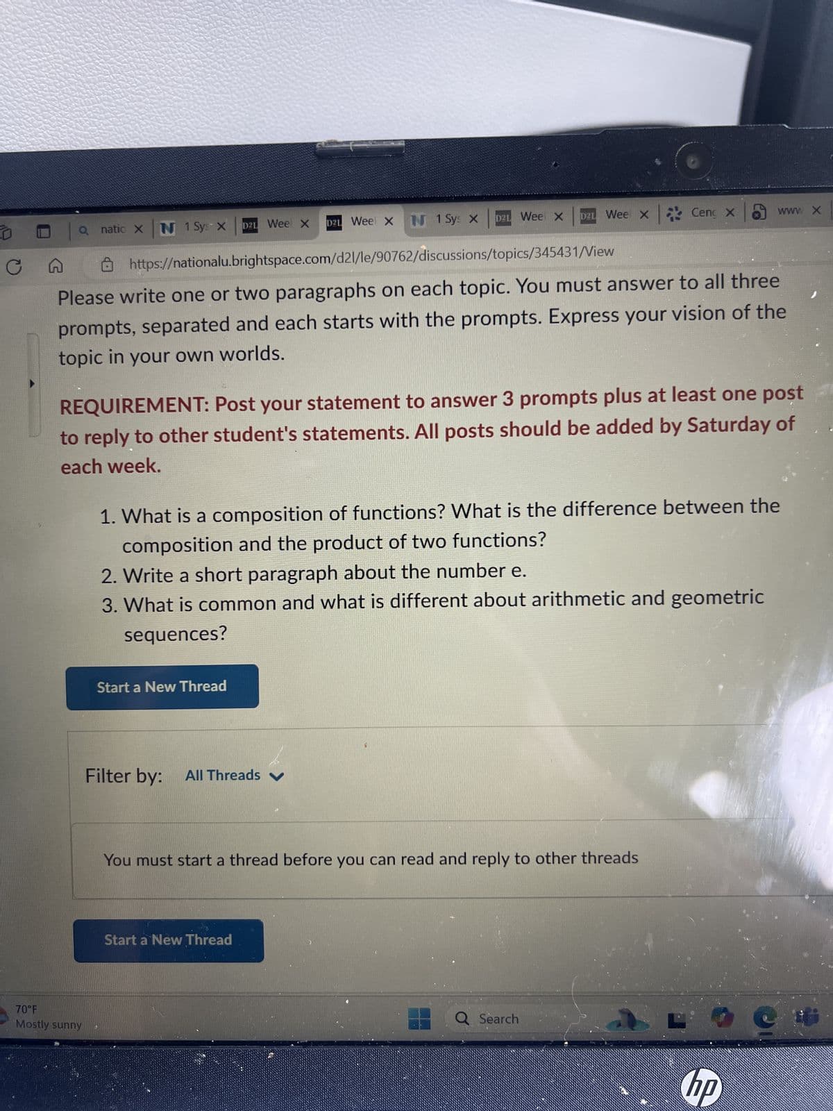 Q natic X N 1 Sys X D21 Wee X
D2L Wee X
D2L Wee X N 1 Sys X
D2L Wee X Cenç x
www X
CA
https://nationalu.brightspace.com/d2l/le/90762/discussions/topics/345431/View
Please write one or two paragraphs on each topic. You must answer to all three
prompts, separated and each starts with the prompts. Express your vision of the
topic in your own worlds.
REQUIREMENT: Post your statement to answer 3 prompts plus at least one post
to reply to other student's statements. All posts should be added by Saturday of
each week.
1. What is a composition of functions? What is the difference between the
composition and the product of two functions?
2. Write a short paragraph about the number e.
3. What is common and what is different about arithmetic and geometric
sequences?
70°F
Mostly sunny
Start a New Thread
Filter by:
All Threads ✓
You must start a thread before you can read and reply to other threads
Start a New Thread
Q Search
hp