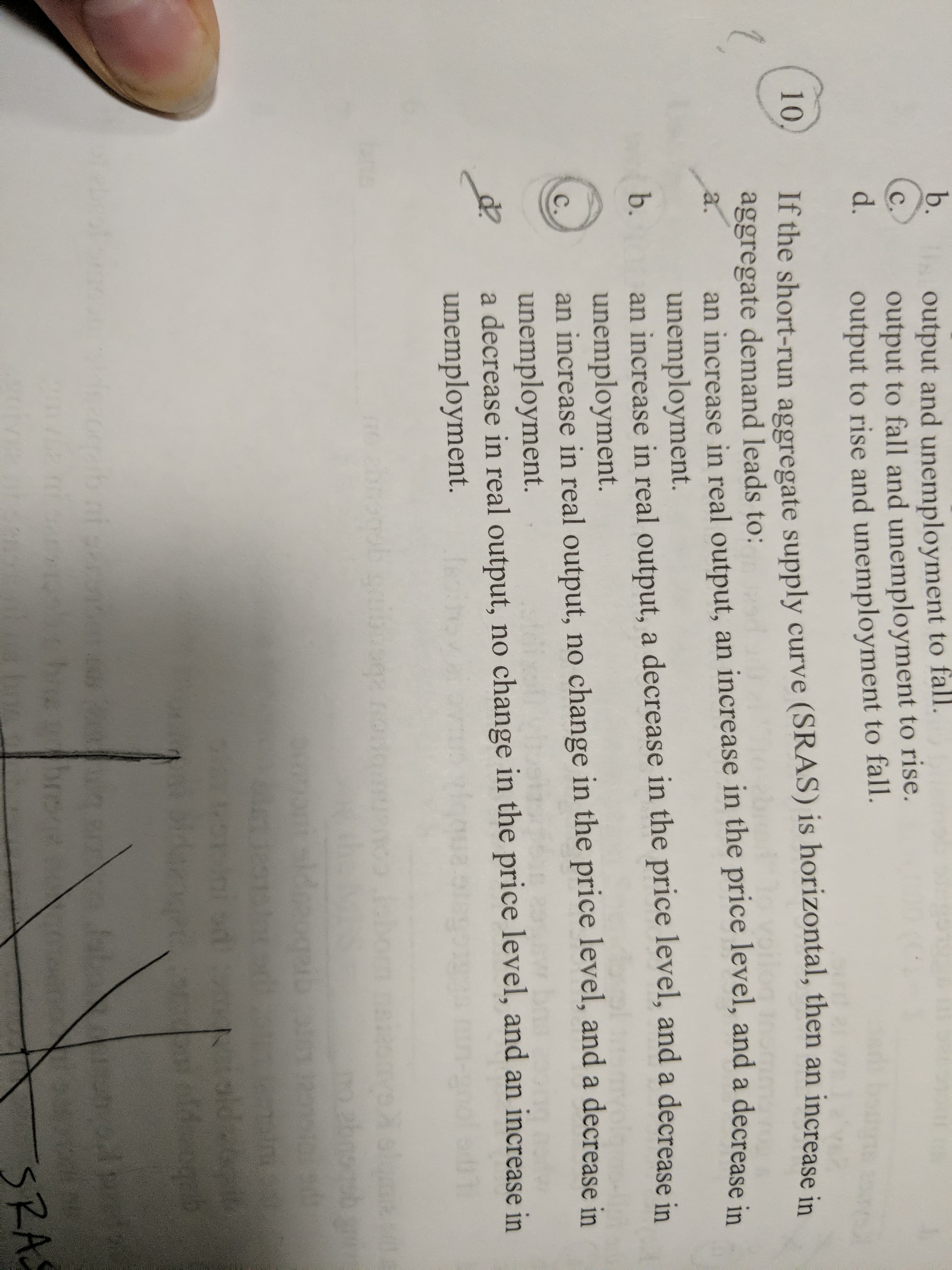 b.
output and unemployment to fall.
output to fall and unemployment to rise.
output to rise and unemployment to fall.
с
d.
10
If the short-run aggregate supply curve (SRAS) is horizontal, then an increase in
aggregate demand leads to:
an increase in real output, an increase in the price level, and a decrease in
unemployment.
an increase in real output, a decrease in the price level, and a decrease in
unemployment.
an increase in real output, no change in the price level, and a decrease in
unemployment.
a decrease in real output, no change in the price level, and an increase in
unemployment.
а.
b.
с.
sldepogei
19 Lox er
sd
Noldbet
od
chomecce b nf cecs
broct
SRA
