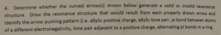 A. Determine whether the curved arrow(s) shown below generate a valid or invalid resonance
structure. Draw the resonance structure that would result from each properly drawn arrow and
identify the arrow pushing pattern (i.e. allylic positive charge, allylic lone pair, pi bond between atoms
of a different electronegativity, lone pair adjacent to a positive charge, alternating pi bonds in a ring.
