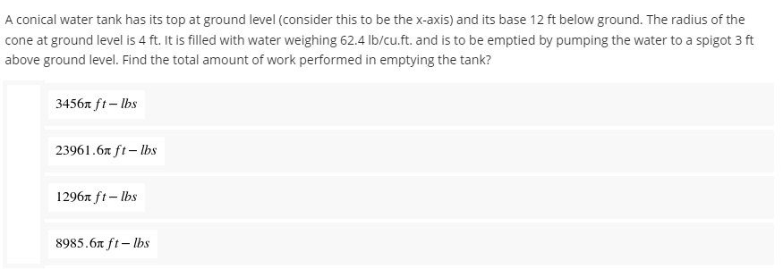 A conical water tank has its top at ground level (consider this to be the x-axis) and its base 12 ft below ground. The radius of the
cone at ground level is 4 ft. It is filled with water weighing 62.4 lb/cu.ft. and is to be emptied by pumping the water to a spigot 3 ft
above ground level. Find the total amount of work performed in emptying the tank?
3456 ft-lbs
23961.6 ft-lbs
1296 ft-lbs
8985.6 ft-lbs