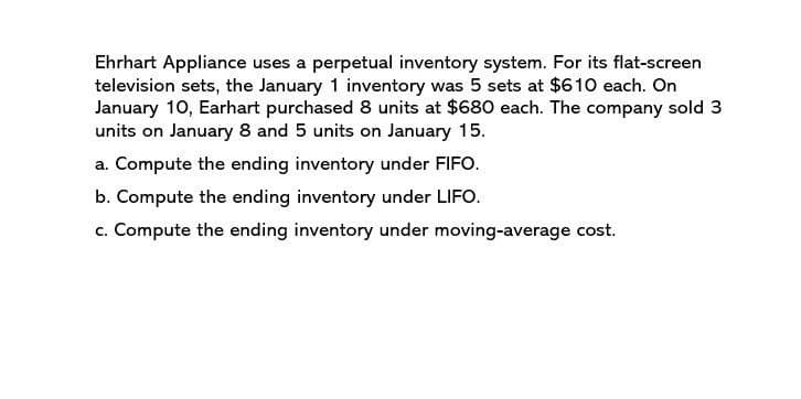 Ehrhart Appliance uses a perpetual inventory system. For its flat-screen
television sets, the January 1 inventory was 5 sets at $610 each. On
January 10, Earhart purchased 8 units at $680 each. The company sold 3
units on January 8 and 5 units on January 15.
a. Compute the ending inventory under FIFO.
b. Compute the ending inventory under LIFO.
c. Compute the ending inventory under moving-average cost.