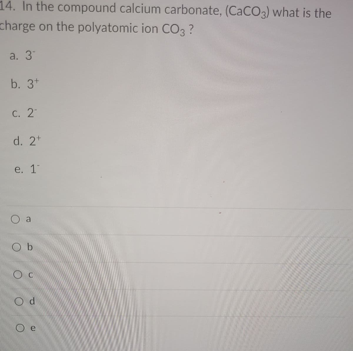 14. In the compound calcium carbonate, (CaCO3) what is the
charge on the polyatomic ion CO3 ?
a. 3
b. 3*
С. 2
d. 2t
e. 1
O a
O b
O e
