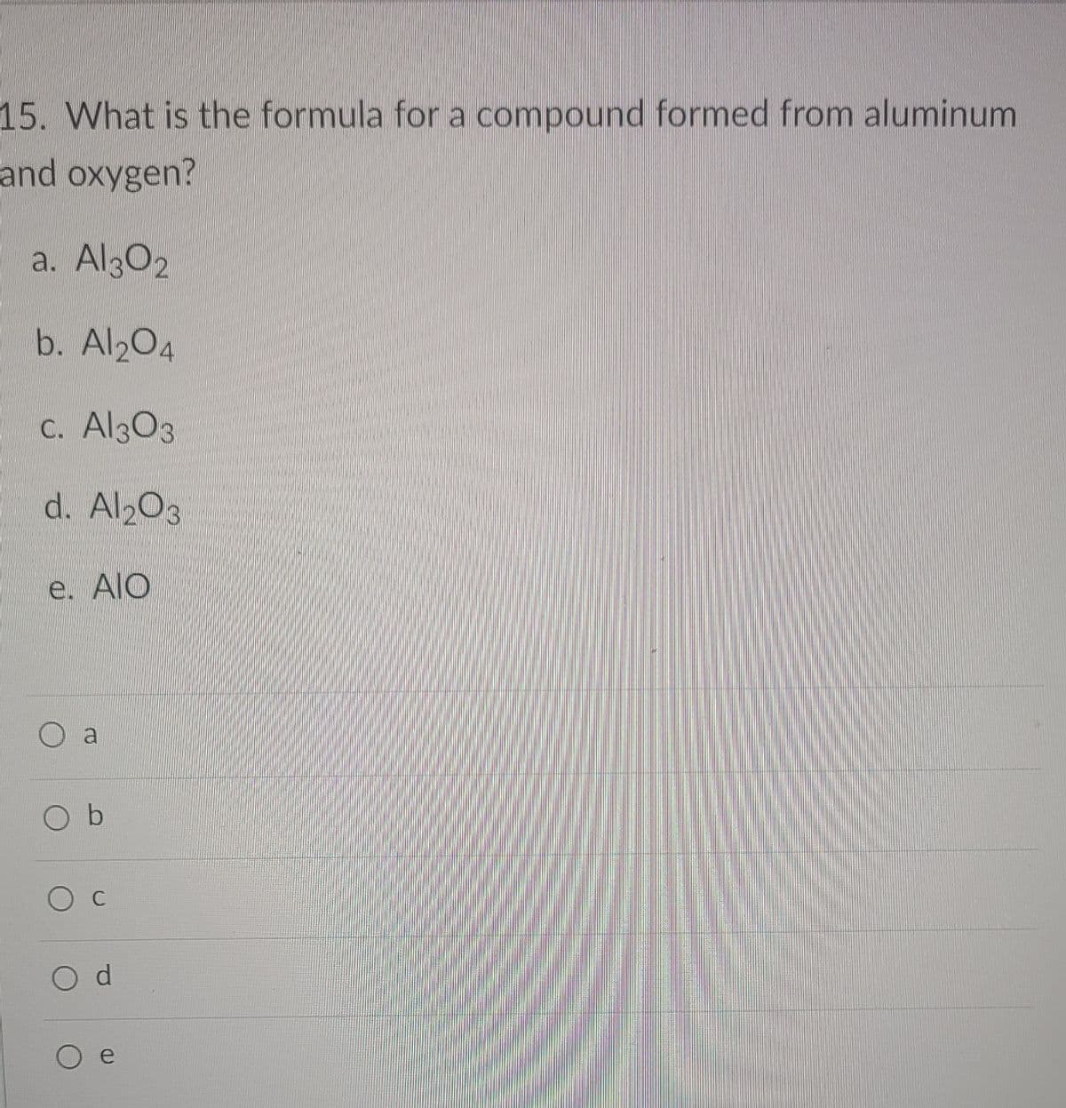 15. What is the formula for a compound formed from aluminum
and oxygen?
a. Al302
b. Al204
C. Al303
d. Al203
e. AIO
O b
d.
e
