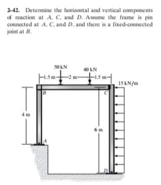 242. Determine the horizontal and vertical components
f reaction at A, C, and D. Assume the frame is pin
connected at A. C, and D, and there is a fixed-connected
joint at 8.
5OAN
40 kN
-2 m-
15KN/m
4 m
6m
