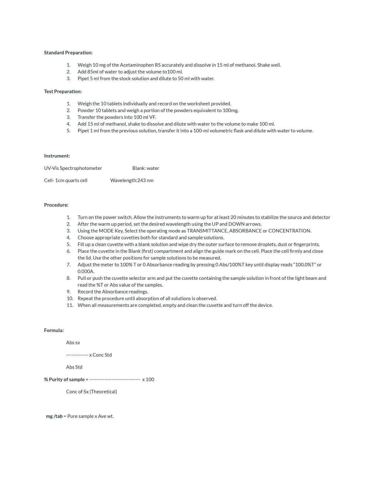 Standard Preparation:
1.
Weigh 10 mg of the Acetaminophen RS accurately and dissolve in 15 ml of methanol. Shake well.
2.
Add 85ml of water to adjust the volume to 100 ml.
3.
Pipet 5 ml from the stock solution and dilute to 50 ml with water.
Test Preparation:
1.
Weigh the 10 tablets individually and record on the worksheet provided.
Powder 10 tablets and weigh a portion of the powders equivalent to 100mg.
2.
3.
Transfer the powders into 100 ml VF.
4.
Add 15 ml of methanol, shake to dissolve and dilute with water to the volume to make 100 ml.
5.
Pipet 1 ml from the previous solution, transfer it into a 100-ml volumetric flask and dilute with water to volume.
Instrument:
UV-Vis Spectrophotometer
Blank: water
Cell- 1cm quarts cell
Wavelength:243 nm
Procedure:
1.
Turn on the power switch. Allow the instruments to warm up for at least 20 minutes to stabilize the source and detector
2.
After the warm up period, set the desired wavelength using the UP and DOWN arrows.
3.
Using the MODE Key, Select the operating mode as TRANSMITTANCE, ABSORBANCE or CONCENTRATION.
Choose appropriate cuvettes both for standard and sample solutions.
4.
5.
Fill up a clean cuvette with a blank solution and wipe dry the outer surface to remove droplets, dust or fingerprints.
Place the cuvette in the Blank (first) compartment and align the guide mark on the cell. Place the cell firmly and close
6.
the lid. Use the other positions for sample solutions to be measured.
7.
Adjust the meter to 100% T or 0 Absorbance reading by pressing 0 Abs/100%T key until display reads "100.0%T" or
0.000A.
8.
Pull or push the cuvette selector arm and put the cuvette containing the sample solution in front of the light beam and
read the %T or Abs value of the samples.
Record the Absorbance readings.
9.
10. Repeat the procedure until absorption of all solutions is observed.
11. When all measurements are completed, empty and clean the cuvette and turn off the device.
Formula:
Abs sx
x Conc Std
Abs Std
% Purity of sample =
x 100
Conc of Sx (Theoretical)
mg /tab = Pure sample x Ave wt.
