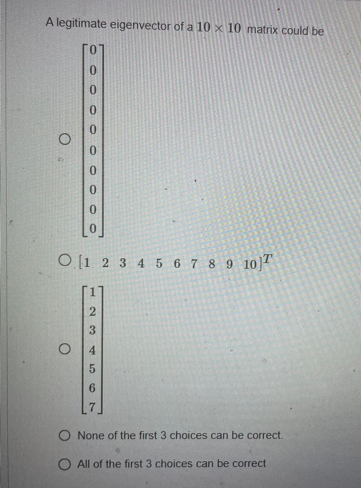 A legitimate eigenvector of a 10 x 10 matrix could be
[0]
0
0
0
0
0
0
0
[0]
O [1 2 3 4 5 6 7 8 9 10 T
O
2
3
4
5
6
7
SALLE DE
za katere
WE
None of the first 3 choices can be correct.
All of the first 3 choices can be correct