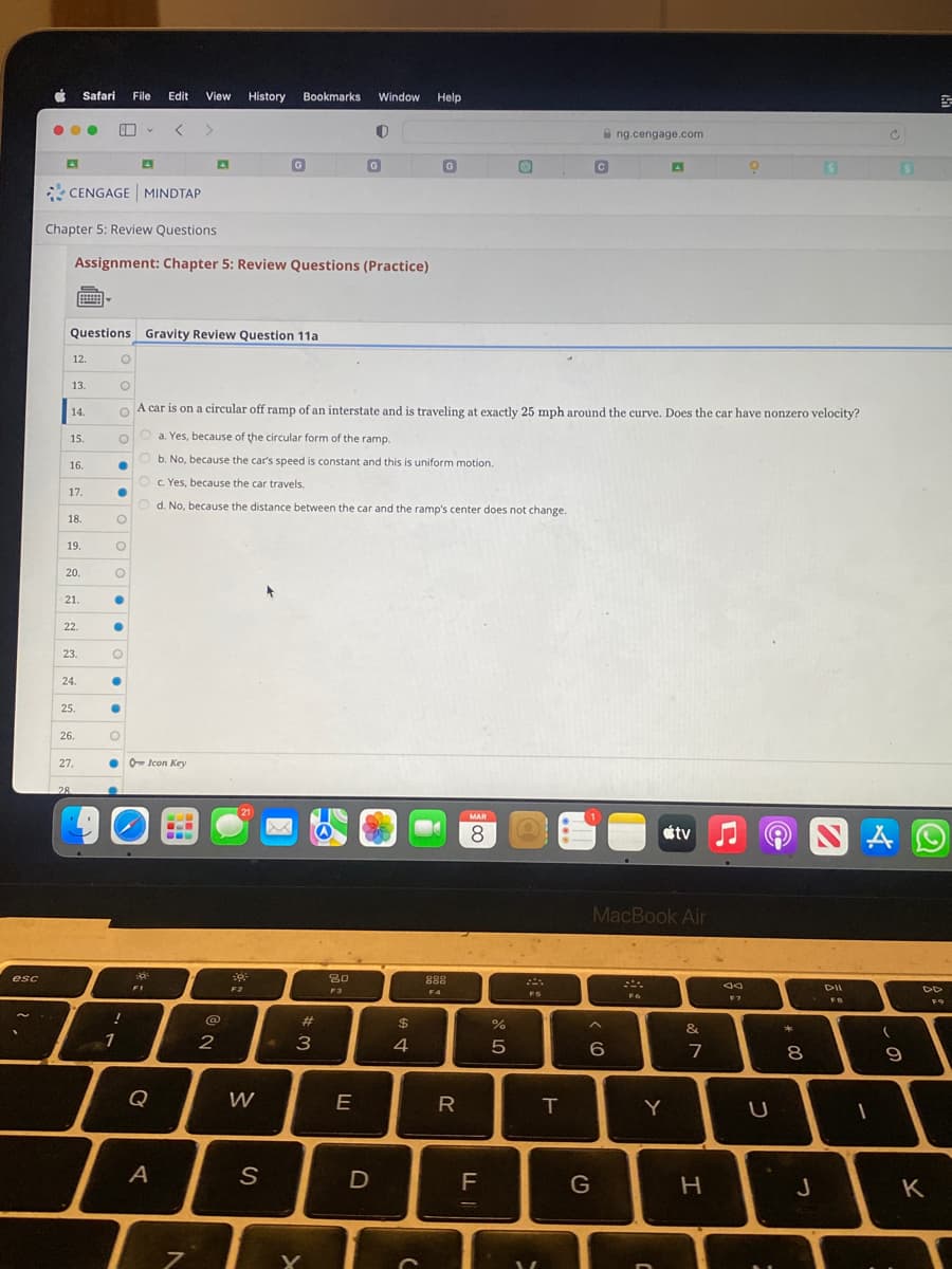 esc
●●●
CENGAGE MINDTAP
12.
13.
Questions Gravity Review Question 11a
14.
Chapter 5: Review Questions
Assignment: Chapter 5: Review Questions (Practice)
15.
16.
17.
18.
Safari File Edit View History Bookmarks Window Help
19.
20.
21.
22.
23.
24.
25.
26.
27.
28.
●
●
O
O
O
●
●
O
●
A
●
O
1
● O Icon Key
!
O
O
O A car is on a circular off ramp of an interstate and is traveling at exactly 25 mph around the curve. Does the car have nonzero velocity?
O
a. Yes, because of the circular form of the ramp.
Ob. No, because the car's speed is constant and this is uniform motion.
Oc. Yes, because the car travels.
Od. No, because the distance between the car and the ramp's center does not change.
F1
D
A
CL
A
N
7
NO
2
21
G
39°
F2
W
S
#
3
Y
80
F3
O
G
E
D
$
A t
4
G
888
R
MAR
8
F
LL
%
от ото
Ⓡ
5
T
C
G
ng.cengage.com
< 6
MacBook Air
F6
tv
Y
001
&
7
H
♫
9
F7
U
*
8
S
J
DII
FB
C
A
I
(
9
S
K
5
F9