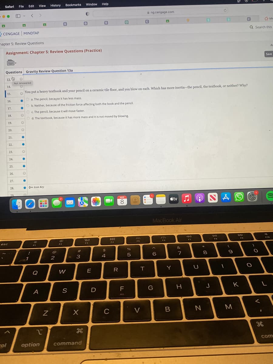 Safari File Edit View History Bookmarks
●●
13,
Questions Gravity Review Question 13a
14.
rol
CENGAGE MINDTAP
hapter 5: Review Questions
Assignment: Chapter 5: Review Questions (Practice)
15.
16.
esc
17.
18.
19.
20.
21.
22.
23.
24.
25.
26.
O
Not Answered
O
27.
28.
29
·
●
O
●
●
O
●
!
1
O
You put a heavy textbook and your pencil on a ceramic tile floor, and you blow on each. Which has more inertia-the pencil, the textbook, or neither? Why?
O a. The pencil, because it has less mass.
●
Ob. Neither, because of the friction force affecting both the book and the pencil.
Oc. The pencil, because it will move faster.
O
d. The textbook, because it has more mass and it is not moved by blowing.
O
O
●
Icon Key
0
A
Q
A
2
option
N
G
2
21
F2
W
S
#
3
3
X
Window
H
0
command
G
80
F3
E
25
Help
D
G
$
4
888
F4
C
R
MAR
8
LL
07 20
%
5
T
C
V
ng.cengage.com
6
A
MacBook Air
G
F6
Y
tv
B
&
7
H
Jd
F7
U
*
N
8
J
DII
FB
A
1
(
9
K
C
M
Q Search this
)
O
O
<
I
Mir
L
H
Save
F10
As
com