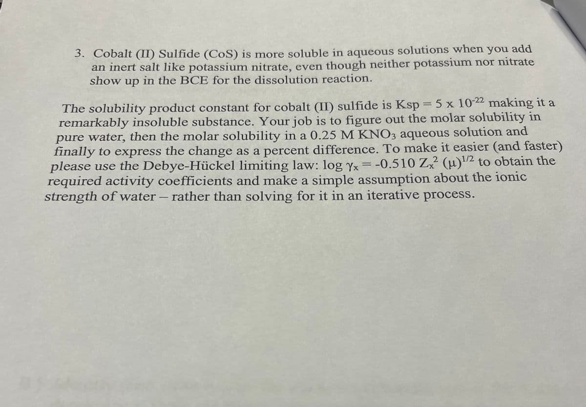 3. Cobalt (II) Sulfide (CoS) is more soluble in aqueous solutions when you add
an inert salt like potassium nitrate, even though neither potassium nor nitrate
show up in the BCE for the dissolution reaction.
The solubility product constant for cobalt (II) sulfide is Ksp = 5 x 10-22 making it a
remarkably insoluble substance. Your job is to figure out the molar solubility in
pure water, then the molar solubility in a 0.25 M KNO3 aqueous solution and
finally to express the change as a percent difference. To make it easier (and faster)
please use the Debye-Hückel limiting law: log Yx = -0.510 Zx2² (μ)1/2 to obtain the
required activity coefficients and make a simple assumption about the ionic
strength of water - rather than solving for it in an iterative process.