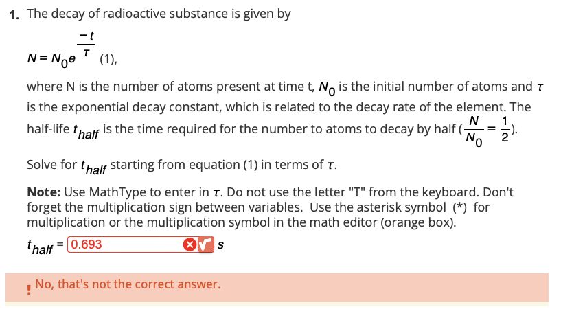 1. The decay of radioactive substance is given by
7
N = Noe (1),
where N is the number of atoms present at time t, No is the initial number of atoms and T
is the exponential decay constant, which is related to the decay rate of the element. The
N 1
half-life thalf is the time required for the number to atoms to decay by half (
=
No 2
Solve for thalf starting from equation (1) in terms of T.
Note: Use MathType to enter in T. Do not use the letter "T" from the keyboard. Don't
forget the multiplication sign between variables. Use the asterisk symbol (*) for
multiplication or the multiplication symbol in the math editor (orange box).
thalf = 0.693
X√ S
No, that's not the correct answer.