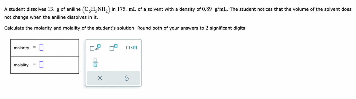 A student dissolves 13. g of aniline (CHÃNH₂) in 175. mL of a solvent with a density of 0.89 g/mL. The student notices that the volume of the solvent does
not change when the aniline dissolves in it.
Calculate the molarity and molality of the student's solution. Round both of your answers to 2 significant digits.
molarity
=
molality 0
=
x10
X
□×ロ