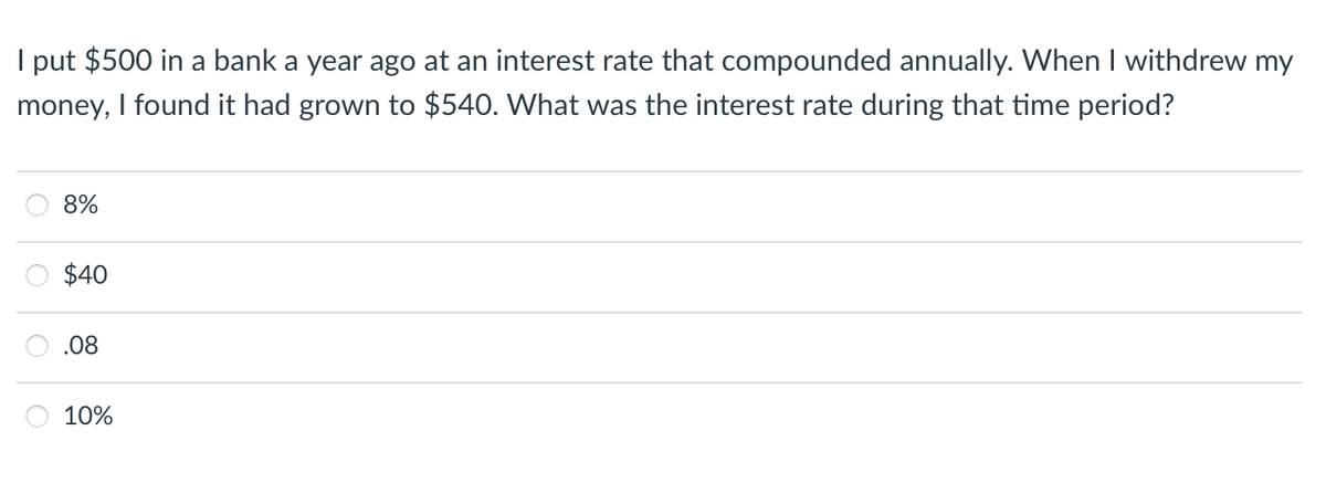 I put $500 in a bank a year ago at an interest rate that compounded annually. When I withdrew my
money, I found it had grown to $540. What was the interest rate during that time period?
8%
$40
.08
10%