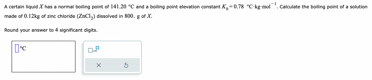 A certain liquid X has a normal boiling point of 141.20 °C and a boiling point elevation constant K₁=0.78 °C-kg-mol
made of 0.12kg of zinc chloride (ZnCl2) dissolved in 800. g of X.
Round your answer to 4 significant digits.
[°C
x10
X
1
Calculate the boiling point of a solution