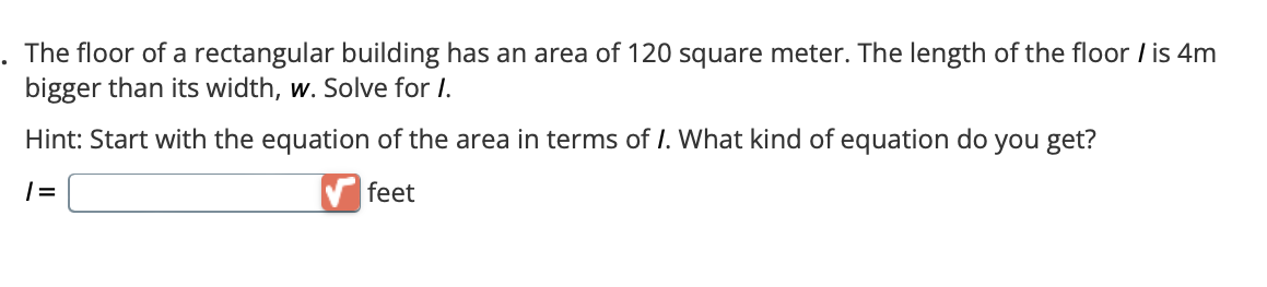 . The floor of a rectangular building has an area of 120 square meter. The length of the floor / is 4m
bigger than its width, w. Solve for I.
Hint: Start with the equation of the area in terms of I. What kind of equation do you get?
1=
feet