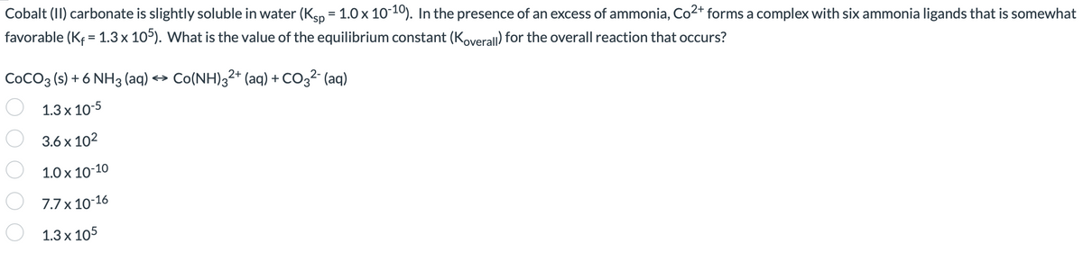 Cobalt (II) carbonate is slightly soluble in water (Ksp = 1.0 x 10-10). In the presence of an excess of ammonia, Co²+ forms a complex with six ammonia ligands that is somewhat
favorable (K₁ = 1.3 x 105). What is the value of the equilibrium constant (Koverall) for the overall reaction that occurs?
COCO3 (s) + 6 NH3 (aq) → Co(NH)32+ (aq) + CO3²- (aq)
1.3 x 10-5
3.6 x 10²
1.0 x 10-10
7.7 x 10-16
1.3 x 105