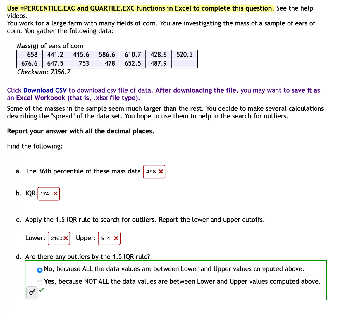 Use =PERCENTILE.EXC and QUARTILE.EXC functions in Excel to complete this question. See the help
videos.
You work for a large farm with many fields of corn. You are investigating the mass of a sample of ears of
corn. You gather the following data:
Mass(g) of ears of corn
658 441.2 415.6
676.6 647.5 753
Checksum: 7356.7
586.6 610.7
478 652.5
428.6
487.9
520.5
Click Download CSV to download csv file of data. After downloading the file, you may want to save it as
an Excel Workbook (that is, .xlsx file type).
Some of the masses in the sample seem much larger than the rest. You decide to make several calculations
describing the "spread" of the data set. You hope to use them to help in the search for outliers.
Report your answer with all the decimal places.
Find the following:
a. The 36th percentile of these mass data 498. X
b. IQR 174. X
c. Apply the 1.5 IQR rule to search for outliers. Report the lower and upper cutoffs.
Lower: 216.: X Upper: 914.: X
d. Are there any outliers by the 1.5 IQR rule?
No, because ALL the data values are between Lower and Upper values computed above.
Yes, because NOT ALL the data values are between Lower and Upper values computed above.