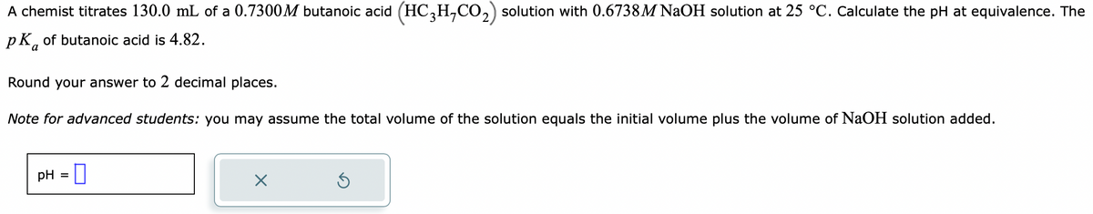 A chemist titrates 130.0 mL of a 0.7300M butanoic acid (HC3H₂CO₂) solution with 0.6738 M NaOH solution at 25 °C. Calculate the pH at equivalence. The
pk of butanoic acid is 4.82.
a
Round your answer to 2 decimal places.
Note for advanced students: you may assume the total volume of the solution equals the initial volume plus the volume of NaOH solution added.
pH =
X