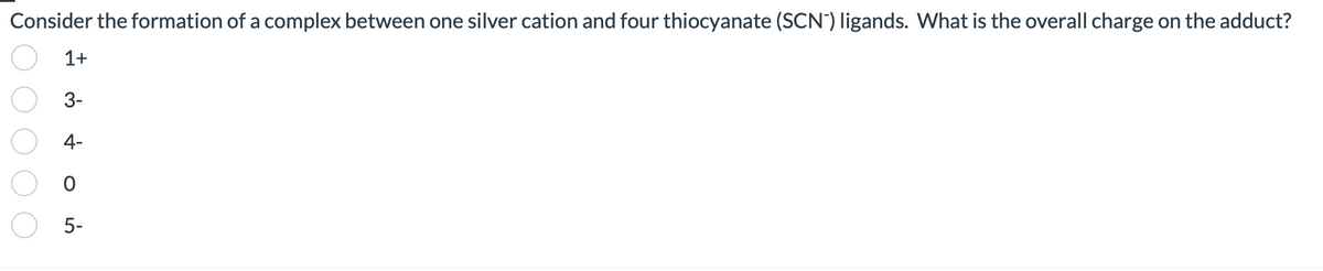 Consider the formation of a complex between one silver cation and four thiocyanate (SCN) ligands. What is the overall charge on the adduct?
1+
3-
4-
0
5-