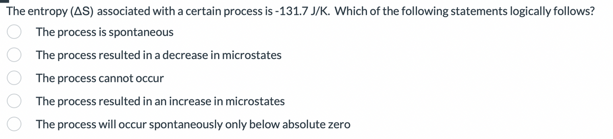 The entropy (AS) associated with a certain process is -131.7 J/K. Which of the following statements logically follows?
The process is spontaneous
The process resulted in a decrease in microstates
The process cannot occur
The process resulted in an increase in microstates
The process will occur spontaneously only below absolute zero