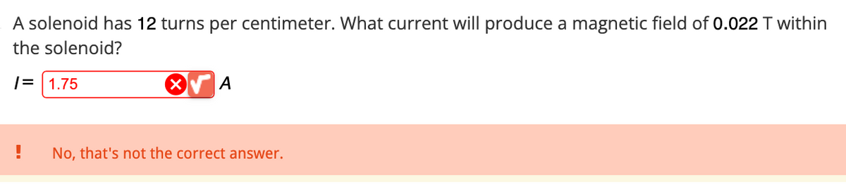 A solenoid has 12 turns per centimeter. What current will produce a magnetic field of 0.022 T within
the solenoid?
/= 1.75
A
! No, that's not the correct answer.