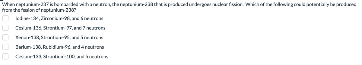 When neptunium-237 is bombarded with a neutron, the neptunium-238 that is produced undergoes nuclear fission. Which of the following could potentially be produced
from the fission of neptunium-238?
lodine-134, Zirconium-98, and 6 neutrons
Cesium-136, Strontium-97, and 7 neutrons
Xenon-138, Strontium-95, and 5 neutrons
Barium-138, Rubidium-96, and 4 neutrons
Cesium-133, Strontium-100, and 5 neutrons