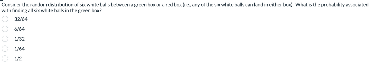 Consider the random distribution of six white balls between a green box or a red box (i.e., any of the six white balls can land in either box). What is the probability associated
with finding all six white balls in the green box?
32/64
6/64
1/32
1/64
1/2