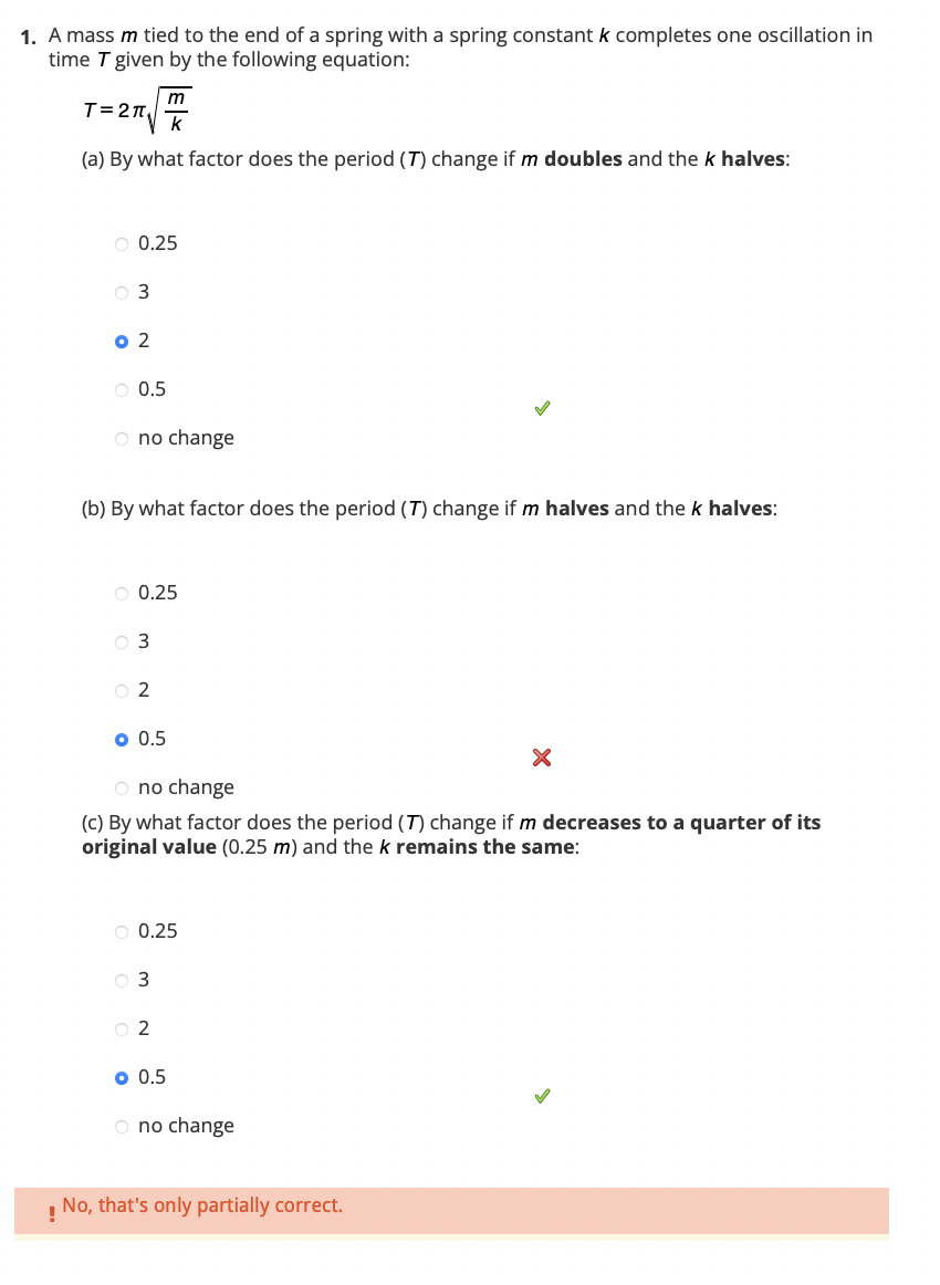 1. A mass m tied to the end of a spring with a spring constant k completes one oscillation in
time T given by the following equation:
m
T=27₁
k
(a) By what factor does the period (7) change if m doubles and the k halves:
O 0.25
0 3
0 2
O 0.5
O no change
(b) By what factor does the period (T) change if m halves and the k halves:
O 0.25
0 3
02
O 0.5
O no change
(c) By what factor does the period (7) change if m decreases to a quarter of its
original value (0.25 m) and the k remains the same:
O 0.25
03
02
o 0.5
O no change
X
No, that's only partially correct.
!