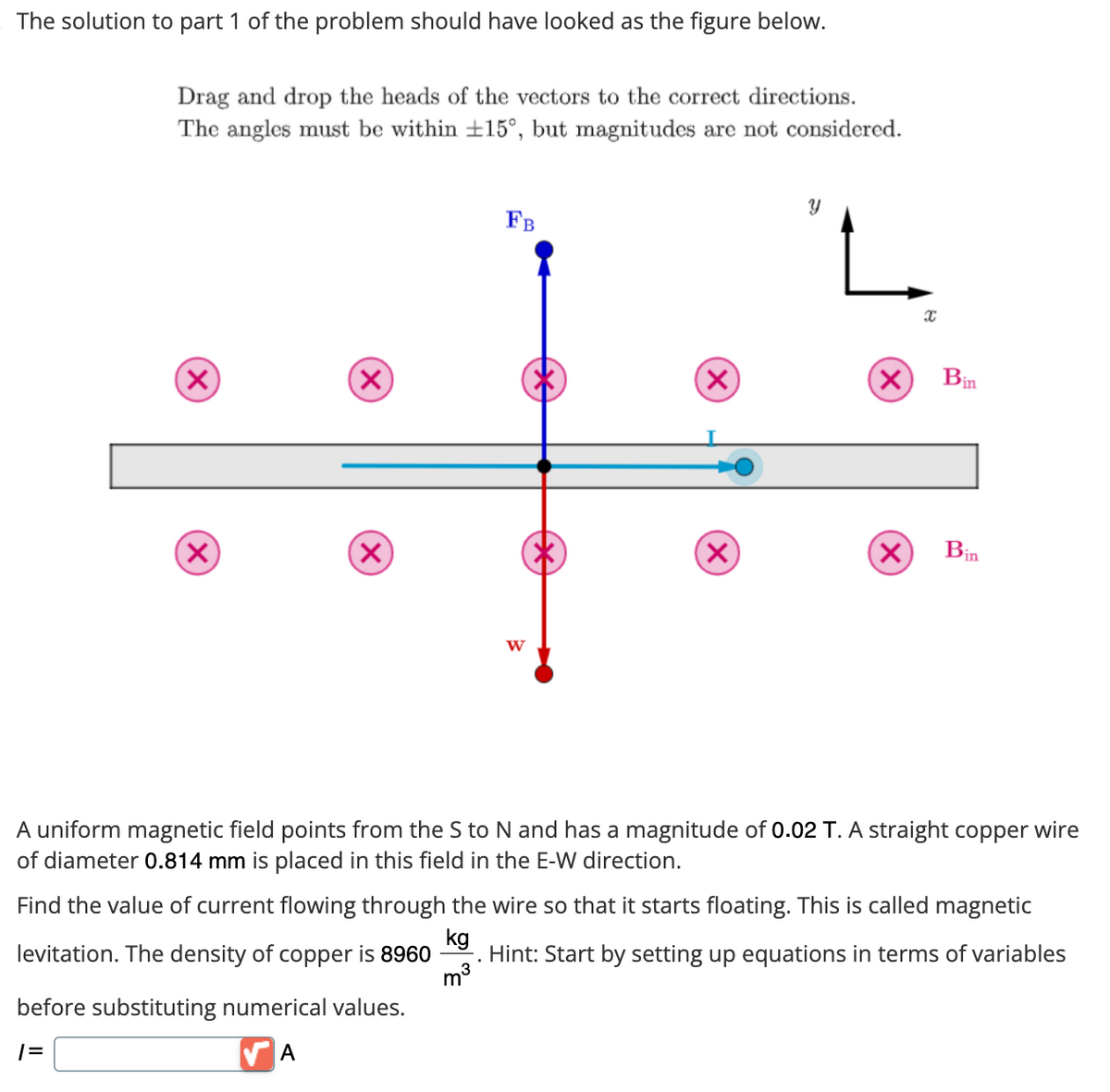 The solution to part 1 of the problem should have looked as the figure below.
Drag and drop the heads of the vectors to the correct directions.
The angles must be within +15°, but magnitudes are not considered.
(X)
(X)
(X)
X
before substituting numerical values.
1=
A
FB
m³
W
.
(×)
(X)
Y
(X)
X
X
A uniform magnetic field points from the S to N and has a magnitude of 0.02 T. A straight copper wire
of diameter 0.814 mm is placed in this field in the E-W direction.
Bin
Find the value of current flowing through the wire so that it starts floating. This is called magnetic
kg
levitation. The density of copper is 8960 Hint: Start by setting up equations in terms of variables
Bin