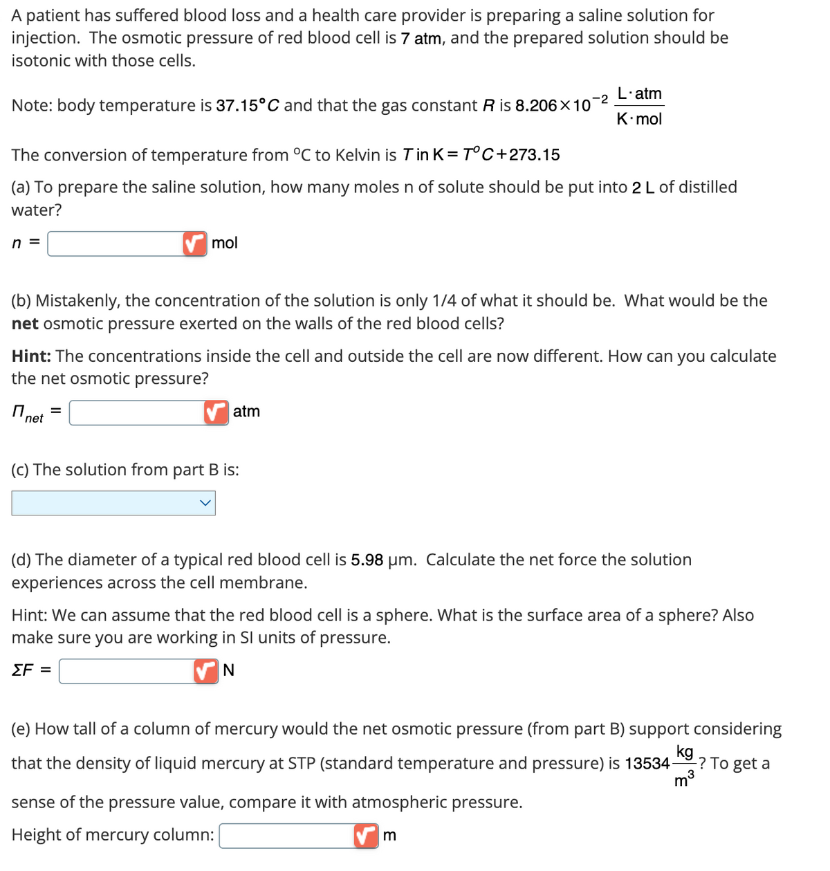 A patient has suffered blood loss and a health care provider is preparing a saline solution for
injection. The osmotic pressure of red blood cell is 7 atm, and the prepared solution should be
isotonic with those cells.
Note: body temperature is 37.15°C and that the gas constant R is 8.206×10
-2
L'atm
K-mol
The conversion of temperature from °C to Kelvin is T in K = T°C+273.15
(a) To prepare the saline solution, how many moles n of solute should be put into 2 L of distilled
water?
n =
mol
(b) Mistakenly, the concentration of the solution is only 1/4 of what it should be. What would be the
net osmotic pressure exerted on the walls of the red blood cells?
Hint: The concentrations inside the cell and outside the cell are now different. How can you calculate
the net osmotic pressure?
net
=
(c) The solution from part B is:
atm
(d) The diameter of a typical red blood cell is 5.98 μm. Calculate the net force the solution
experiences across the cell membrane.
Hint: We can assume that the red blood cell is a sphere. What is the surface area of a sphere? Also
make sure you are working in SI units of pressure.
ΣΕ =
N
(e) How tall of a column of mercury would the net osmotic pressure (from part B) support considering
kg
that the density of liquid mercury at STP (standard temperature and pressure) is 13534- -? To get a
m³
sense of the pressure value, compare it with atmospheric pressure.
Height of mercury column:
m