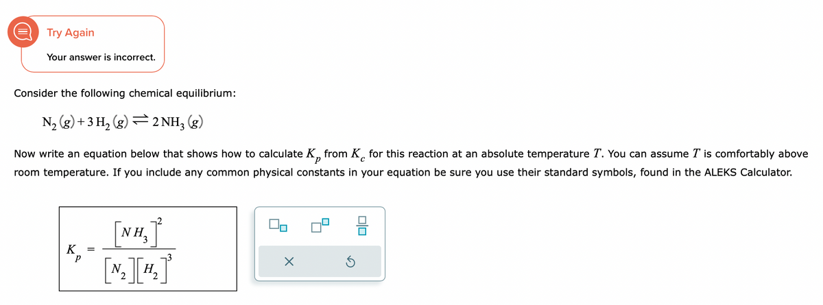 Try Again
Your answer is incorrect.
Consider the following chemical equilibrium:
N₂ (g) + 3H₂(g) 2NH₂ (g)
=
с
Now write an equation below that shows how to calculate K from K for this reaction at an absolute temperature T. You can assume I is comfortably above
room temperature. If you include any common physical constants in your equation be sure you use their standard symbols, found in the ALEKS Calculator.
K
р
=
NH₂
N.
I₁
H.
2
2
00
S