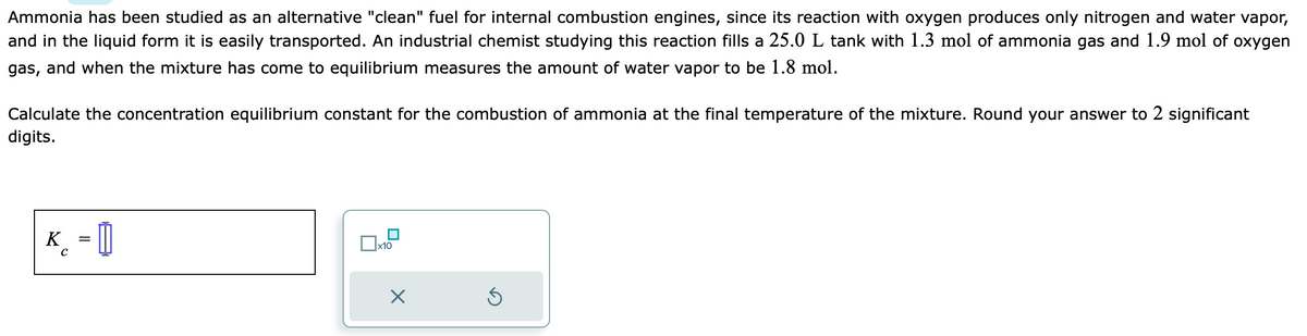 Ammonia has been studied as an alternative "clean" fuel for internal combustion engines, since its reaction with oxygen produces only nitrogen and water vapor,
and in the liquid form it is easily transported. An industrial chemist studying this reaction fills a 25.0 L tank with 1.3 mol of ammonia gas and 1.9 mol of oxygen
gas, and when the mixture has come to equilibrium measures the amount of water vapor to be 1.8 mol.
Calculate the concentration equilibrium constant for the combustion of ammonia at the final temperature of the mixture. Round your answer to 2 significant
digits.
K = []
с
x10
X
Ś