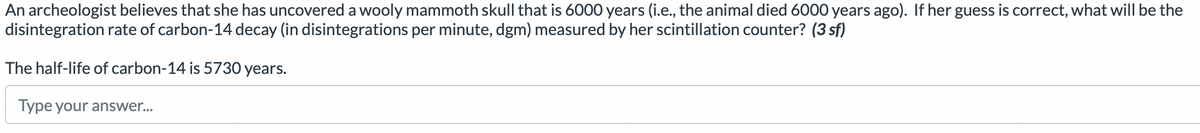 An archeologist believes that she has uncovered a wooly mammoth skull that is 6000 years (i.e., the animal died 6000 years ago). If her guess is correct, what will be the
disintegration rate of carbon-14 decay (in disintegrations per minute, dgm) measured by her scintillation counter? (3 sf)
The half-life of carbon-14 is 5730 years.
Type your answer...