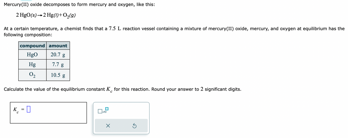 Mercury(II) oxide decomposes to form mercury and oxygen, like this:
2 HgO(s) 2 Hg(1) + O₂(g)
At a certain temperature, a chemist finds that a 7.5 L reaction vessel containing a mixture of mercury(II) oxide, mercury, and oxygen at equilibrium has the
following composition:
K
compound amount
HgO
20.7 g
7.7 g
10.5 g
Calculate the value of the equilibrium constant K for this reaction. Round your answer to 2 significant digits.
с
с
Hg
0₂
0
x10
X
S