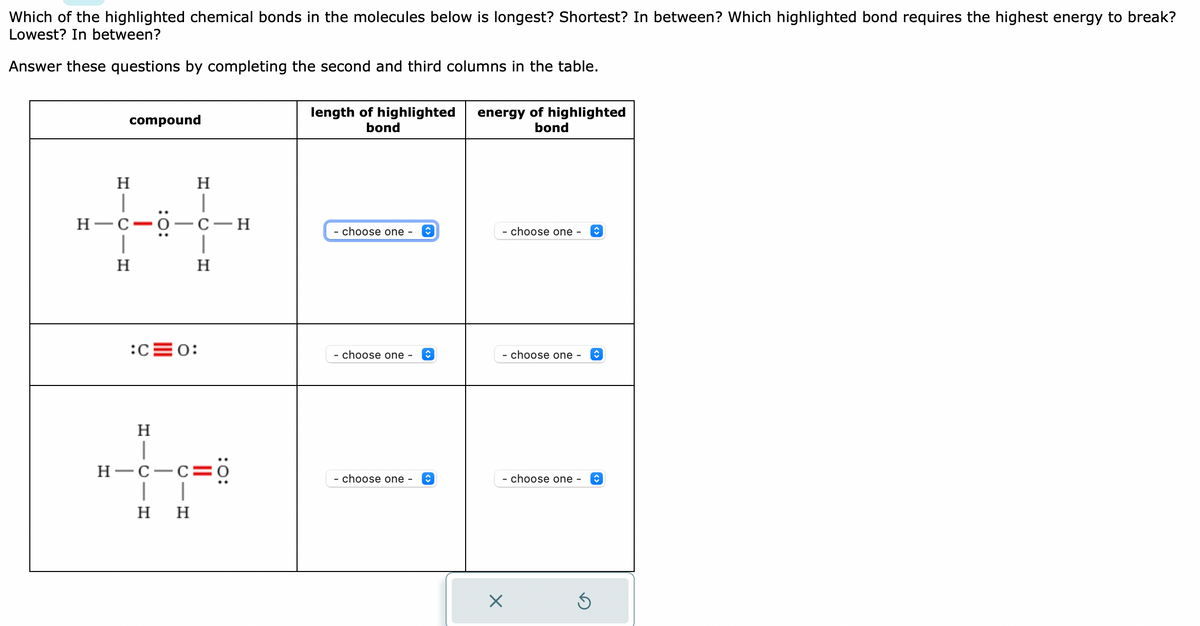 Which of the highlighted chemical bonds in the molecules below is longest? Shortest? In between? Which highlighted bond requires the highest energy to break?
Lowest? In between?
Answer these questions by completing the second and third columns in the table.
H1C
compound
H
H-C-0-C-H
H
H
|
H
:C=0:
I
H
H H
H-C-C=0
length of highlighted
bond
- choose one -
- choose one - ↑
- choose one - ŵ
energy of highlighted
bond
- choose one -
- choose one -
- choose one - ↑
X
ŵ
Ś