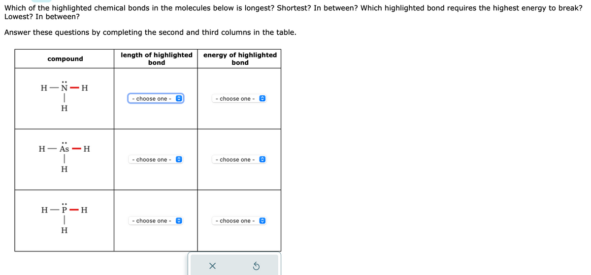 Which of the highlighted chemical bonds in the molecules below is longest? Shortest? In between? Which highlighted bond requires the highest energy to break?
Lowest? In between?
Answer these questions by completing the second and third columns in the table.
compound
H-N-H
1
H
H-As-H
|
H
H-P-H
T
H
length of highlighted
bond
- choose one -
- choose one - ↑
- choose one -
↑
energy of highlighted
bond
- choose one -
- choose one - ↑
- choose one -
X
↑
Ś
↑