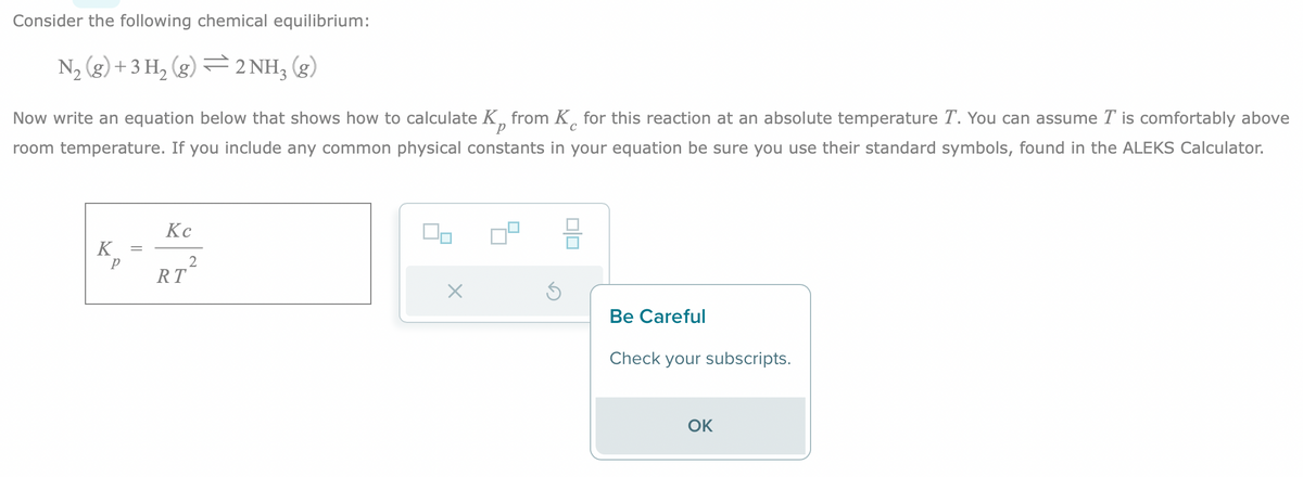 Consider the following chemical equilibrium:
N₂(g) + 3H₂(g) 2NH₂ (g)
C
Now write an equation below that shows how to calculate K from K for this reaction at an absolute temperature T. You can assume T is comfortably above
room temperature. If you include any common physical constants in your equation be sure you use their standard symbols, found in the ALEKS Calculator.
K
р
=
Kc
RT
2
010
Be Careful
Check your subscripts.
OK