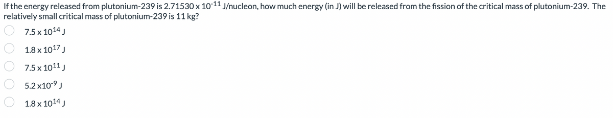 If the energy released from plutonium-239 is 2.71530 x 10-11 J/nucleon, how much energy (in J) will be released from the fission of the critical mass of plutonium-239. The
relatively small critical mass of plutonium-239 is 11 kg?
7.5 x 1014 J
1.8 x 1017 J
7.5 x 1011 J
5.2x10-⁹ J
1.8 x 1014 J