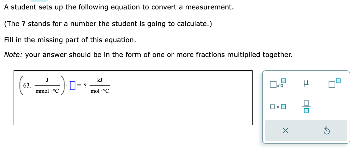 A student sets up the following equation to convert a measurement.
(The ? stands for a number the student is going to calculate.)
Fill in the missing part of this equation.
Note: your answer should be in the form of one or more fractions multiplied together.
63.
:).0-²
?
J
mmol. °C
kJ
mol. °C
x10
X
μ
S