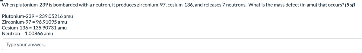 When plutonium-239 is bombarded with a neutron, it produces zirconium-97, cesium-136, and releases 7 neutrons. What is the mass defect (in amu) that occurs? (5 sf)
Plutonium-239 = 239.05216 amu
Zirconium-97= 96.91095 amu
Cesium-136 = 135.90731 amu
Neutron = 1.00866 amu
Type your answer...