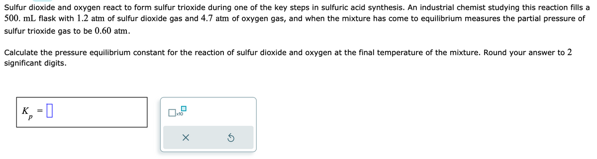 Sulfur dioxide and oxygen react to form sulfur trioxide during one of the key steps in sulfuric acid synthesis. An industrial chemist studying this reaction fills a
500. mL flask with 1.2 atm of sulfur dioxide gas and 4.7 atm of oxygen gas, and when the mixture has come to equilibrium measures the partial pressure of
sulfur trioxide gas to be 0.60 atm.
Calculate the pressure equilibrium constant for the reaction of sulfur dioxide and oxygen at the final temperature of the mixture. Round your answer to 2
significant digits.
K, -0
x10
5