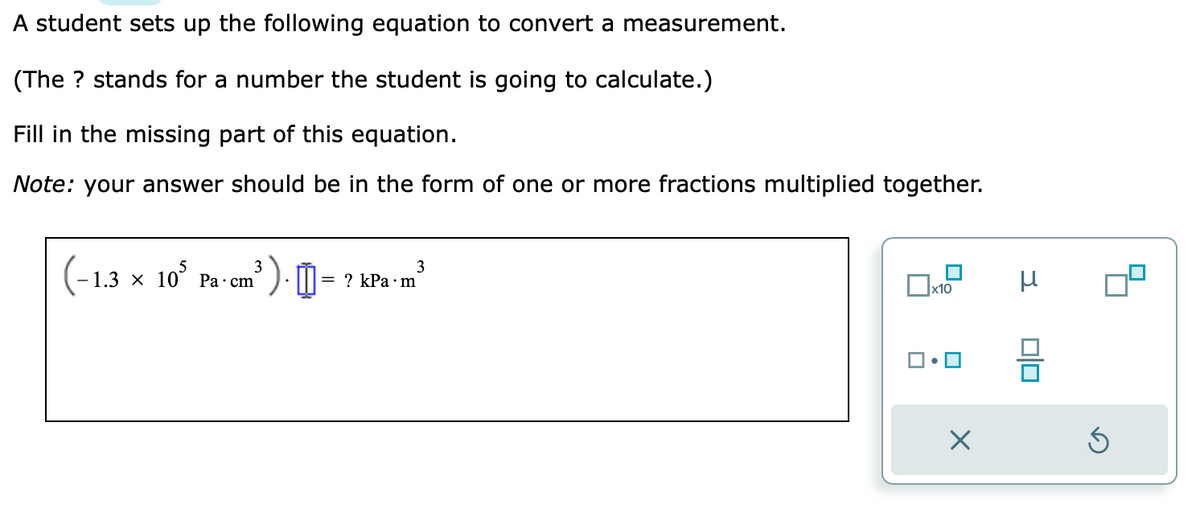 A student sets up the following equation to convert a measurement.
(The ? stands for a number the student is going to calculate.)
Fill in the missing part of this equation.
Note: your answer should be in the form of one or more fractions multiplied together.
3
(-1.3 x 105 Pa-cm³
³).0
= ? kPa.m
3
x10
×
μ
Ś