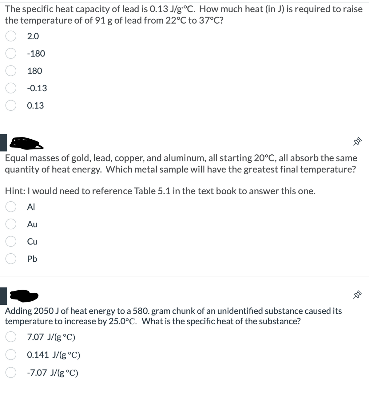 The specific heat capacity of lead is 0.13 J/g °C. How much heat (in J) is required to raise
the temperature of of 91 g of lead from 22°C to 37°C?
2.0
-180
180
-0.13
0.13
Equal masses of gold, lead, copper, and aluminum, all starting 20°C, all absorb the same
quantity of heat energy. Which metal sample will have the greatest final temperature?
Hint: I would need to reference Table 5.1 in the text book to answer this one.
= 2 3 2
Al
Au
Cu
--D-O
Adding 2050 J of heat energy to a 580. gram chunk of an unidentified substance caused its
temperature to increase by 25.0°C. What is the specific heat of the substance?
7.07 J/g °C)
0.141 J/g °C)
-7.07 J/g °C)