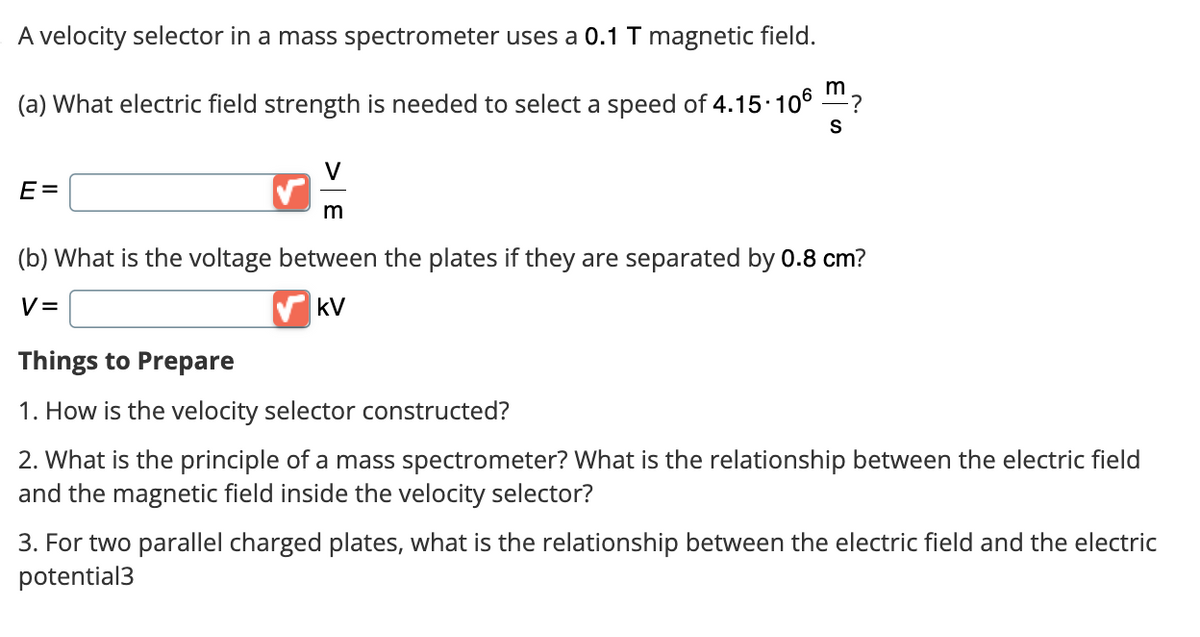 A velocity selector in a mass spectrometer uses a 0.1 T magnetic field.
m
(a) What electric field strength is needed to select a speed of 4.15.106 ?
S
E=
m
(b) What is the voltage between the plates if they are separated by 0.8 cm?
V=
KV
Things to Prepare
1. How is the velocity selector constructed?
2. What is the principle of a mass spectrometer? What is the relationship between the electric field
and the magnetic field inside the velocity selector?
3. For two parallel charged plates, what is the relationship between the electric field and the electric
potential3