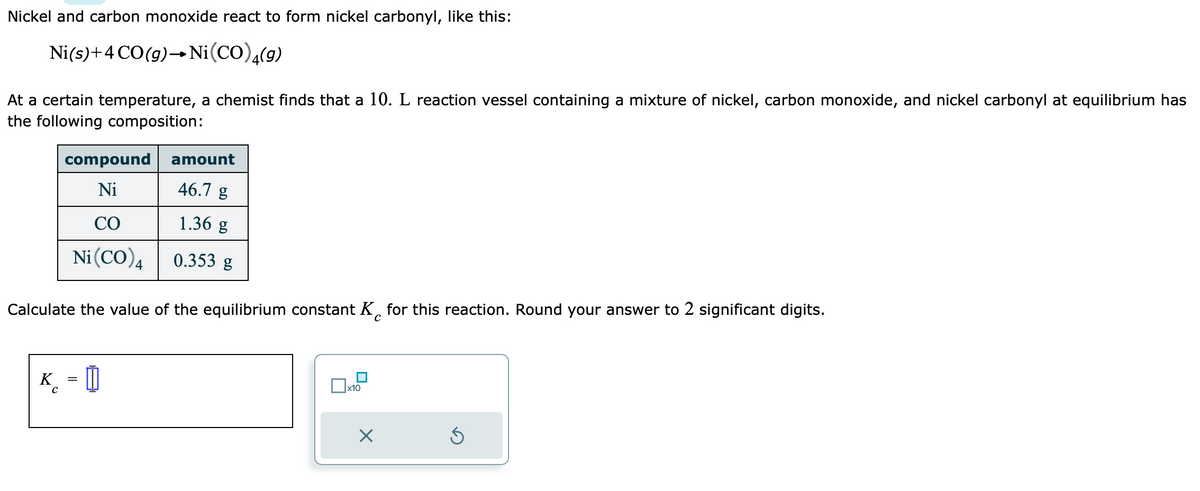 Nickel and carbon monoxide react to form nickel carbonyl, like this:
Ni(s) + 4 CO(g) → Ni(CO),(g)
At a certain temperature, a chemist finds that a 10. L reaction vessel containing a mixture of nickel, carbon monoxide, and nickel carbonyl at equilibrium has
the following composition:
compound
Ni
со
Ni (CO) 4
amount
46.7 g
1.36 g
0.353 g
Calculate the value of the equilibrium constant K for this reaction. Round your answer to 2 significant digits.
с
K =
x10
X
Ś